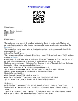 Cranial Nerves Origin
Cranial nerves
Maram Hussien Alzahrani
20151121089
G1
Cranial nerves:
The cranial nerves are a set of 12 paired nerves that arise directly from the brain. The first two
nerves (olfactory and optic) arise from the cerebrum, whereas the remaining ten emerge from the
brain stem.
The names of the cranial nerves relate to their function and they are also numerically identified in
roman numerals (I–XII).
Origin of the Cranial Nerves
There are twelve cranial nerves in total. The olfactory nerve (CN I) and optic nerve (CN II) originate
from the cerebrum.
Cranial nerves III – XII arise from the brain stem (Figure 1). They can arise from a specific part of
the brain stem (midbrain, pons or medulla), or from a junction between two parts:
Midbrain – the trochlear nerve (IV) comes from the posterior side of the midbrain. It has the longest
intracranial ... Show more content on Helpwriting.net ...
General visceral sensory (GVS) – general sensation from viscera.
Special somatic sensory (SSS) – senses derived from ectoderm (sight, sound, balance).
Special visceral sensory (SVS) – senses derived from endoderm (taste).
Motor (efferent) Modalities:
General somatic motor (GSM) – skeletal muscles.
General visceral motor (GVM) – smooth muscles of gut and autonomic motor.
Special visceral motor (SVM) – muscles derived from pharyngeal arches.
:Referances:
Davis, Matthew C.; Griessenauer, Christoph J.; Bosmia, Anand N.; Tubbs, R. Shane; Shoja,
Mohammadali M. "The naming of the cranial nerves: A historical review". Clinical Anatomy 27 (1):
14–19.
^ Jump up to:a b Mallatt, Elaine N. Marieb, Patricia Brady Wilhelm, Jon (2012). Human anatomy
(6th ed. media update. ed.). Boston: Benjamin Cummings. pp. 431–432.
 