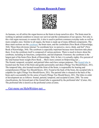 Crebrum Research Paper
As humans, we all utilize the organ known as the brain to keep ourselves alive. The brain must be
working in optimal condition to ensure our survival and the continuation of our species. Not only is
this vital organ necessary to sustain life, it also is used to perform common everyday tasks as well as
more complex ones. Similar to all organs, the brain is made up of many different components. The
three main sections are the cerebrum, the brain stem, and the cerebellum (New Book of Knowledge,
364). These three divisions interact "to coordinate how we perceive, move, think, and feel" (New
Book of Knowledge, 364). The cerebrum is especially important because most functions take place
there. Even the cerebrum itself is composed of various portions. There is much to know about the
cerebrum, including its functions, composition, and development. Foremost, the cerebrum is the
largest part of the brain (New Book of Knowledge, 364). In fact, it is actually eighty–five percent of
the total human brain weight (New Book ... Show more content on Helpwriting.net ...
The frontal, temporal, occipital, and parietal lobes each have unique purposes. The frontal lobe is
located near the front of the brain and guides personality and ideas (Things You Should Know, 201).
The temporal lobe, also located toward the front of the brain, is responsible for hearing and
comprehension (Things You Should Know, 201). Found at the back of the brain, the occipital lobe is
culpable for sight (Things You Should Know, 201). The parietal lobe is situated at the back of the
brain and is accountable for the sense of touch (Things You Should Know, 201). The lobes in order
of development are as follows: frontal, parietal, temporal, and occipital (Carter, 208). "In some
classifications, the forward part of the frontal lobe is separated by the prefrontal lobe" (Carter, 66).
The prefrontal lobe is known as the prefrontal cortex (Carter,
... Get more on HelpWriting.net ...
 