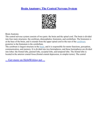 Brain Anatomy: The Central Nervous System
Brain Anatomy
The central nervous system consists of two parts: the brain and the spinal cord. The brain is divided
into four main structures: the cerebrum, diencephalon, brainstem, and cerebellum. The brainstem is
at the base of the brain, and it extends from the upper spinal cord to the rear of the cerebrum;
posterior to the brainstem is the cerebellum.
The cerebrum is largest structure in the brain, and it is responsible for motor functions, perception,
communication, and memory. It is divided into two hemispheres, and those hemispheres are divided
into lobes: the frontal lobe, parietal lobe, occipital lobe, and temporal lobe. The frontal lobe is
located in the anterior cranial fossa (frontal cranial depression, in simpler terms). The central
... Get more on HelpWriting.net ...
 