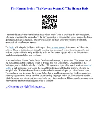 The Human Brain : The Nervous System Of The Human Body
There are eleven systems in the human body which one of them is known as the nervous system.
Like most systems in the human body, the nervous system is composed of organs such as the brain,
spinal cord, nerves and ganglia. The nervous system has been known to be the bodys primary
communication and control system.
The brain which is principally the main organ of the nervous system, is the center of all mental
activity. These activities include thought, learning, and memory. It is also the most complex and
delicate organ within the body. Within the brain are four major regions which are the brainstem,
cerebellum, diencephalon, and cerebrum.
In an article about Human Brain: Facts, Functions and Anatomy it quotes that "The largest part of
the human brain is the cerebrum, which is divided into two hemispheres. Underneath lies the
brainstem, and behind that sits the cerebellum. The outermost layer of the cerebrum is the cerebral
cortex, which consists of four lobes: the frontal lobe, the parietal lobe, the temporal lobe and the
occipital lobe." It's been known that the cerebrum is the most developed part of the human brain.
The cerebrum, also known as the telencephalon, has several functions such as thinking, reasoning,
planning/organization, motor function, understanding language, and so on. The cerebrum obtains
this information and later sends it to a particular part of the cerebrum. This means that the cerebrum
interprets the information and decides what is the next
... Get more on HelpWriting.net ...
 