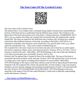 The Four Lobes Of The Cerebral Cortex
The Four Lobes of the Cerebral Cortex
The human brain is very complex and is constantly being studied. Scientists have named different
portions of the brain and try to understand what the different areas control. The Cerebrum is the
largest part of the brain and contains most of the body's voluntary functions. (ChalkSMART, 2012)
The Cerebrum contains four lobes, the occipital lobe, the parietal lobe, the temporal lobe, and the
frontal lobe. The lobes are named for the skull bones they correlate with. Scientists have studied
which lobes affect different functions of the body. According to McCaffrey (1997/2014), it is
important to remember some functions can be localized to very specific parts of the brain; others
cannot be classified this way ... Show more content on Helpwriting.net ...
The occipital lobe is the main visual area of our brain, the optic nerve from the eye sends signals
here and we experience shapes, colors, and motion around us. (Franzoi, 2014, p. 63) Also, "a lot of
memory is stored in this area." (McCaffrey, 1997/2014) Damage to this area could cause blindness
even if the eyes and optic nerve are healthy. (Franzoi, 2014, p. 63)
Parietal Lobe The parietal lobe is located in front of the occipital lobe. This area of the brain is
associated with touch sensation, smell, and taste. (Franzoi, 2014) The parietal lobe is also involved
in writing and in some aspects of reading and recognition of visual symbols. (McCaffrey,
1997/2014) Damage to this region could mean a person could not feel an object placed in their hand.
Temporal Lobe The temporal lobe is below the parietal lobe, near the temples. Long–term memory
formation, anxiety, hearing, language word meaning and appreciation of smell is all associated with
this lobe. (Franzoi, 2014) (ChalkSMART, 2012) (McCaffrey, 1997/2014) Damage to this area,
especially to the respect of the left lobe called Wernicke's, could result in difficulty understanding
words and sentences. (Franzoi,
... Get more on HelpWriting.net ...
 
