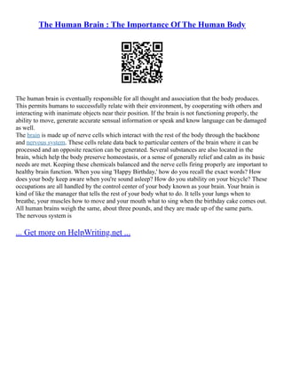 The Human Brain : The Importance Of The Human Body
The human brain is eventually responsible for all thought and association that the body produces.
This permits humans to successfully relate with their environment, by cooperating with others and
interacting with inanimate objects near their position. If the brain is not functioning properly, the
ability to move, generate accurate sensual information or speak and know language can be damaged
as well.
The brain is made up of nerve cells which interact with the rest of the body through the backbone
and nervous system. These cells relate data back to particular centers of the brain where it can be
processed and an opposite reaction can be generated. Several substances are also located in the
brain, which help the body preserve homeostasis, or a sense of generally relief and calm as its basic
needs are met. Keeping these chemicals balanced and the nerve cells firing properly are important to
healthy brain function. When you sing 'Happy Birthday,' how do you recall the exact words? How
does your body keep aware when you're sound asleep? How do you stability on your bicycle? These
occupations are all handled by the control center of your body known as your brain. Your brain is
kind of like the manager that tells the rest of your body what to do. It tells your lungs when to
breathe, your muscles how to move and your mouth what to sing when the birthday cake comes out.
All human brains weigh the same, about three pounds, and they are made up of the same parts.
The nervous system is
... Get more on HelpWriting.net ...
 