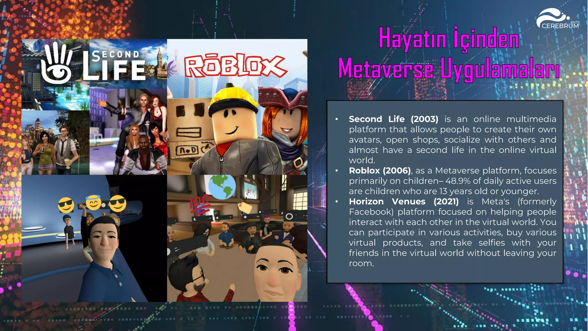 • Second Life (2003) is an online multimedia
platform that allows people to create their own
avatars, open shops, socialize with others and
almost have a second life in the online virtual
world.
• Roblox (2006), as a Metaverse platform, focuses
primarily on children– 48.9% of daily active users
are children who are 13 years old or younger.
• Horizon Venues (2021) is Meta's (formerly
Facebook) platform focused on helping people
interact with each other in the virtual world. You
can participate in various activities, buy various
virtual products, and take selfies with your
friends in the virtual world without leaving your
room.
 