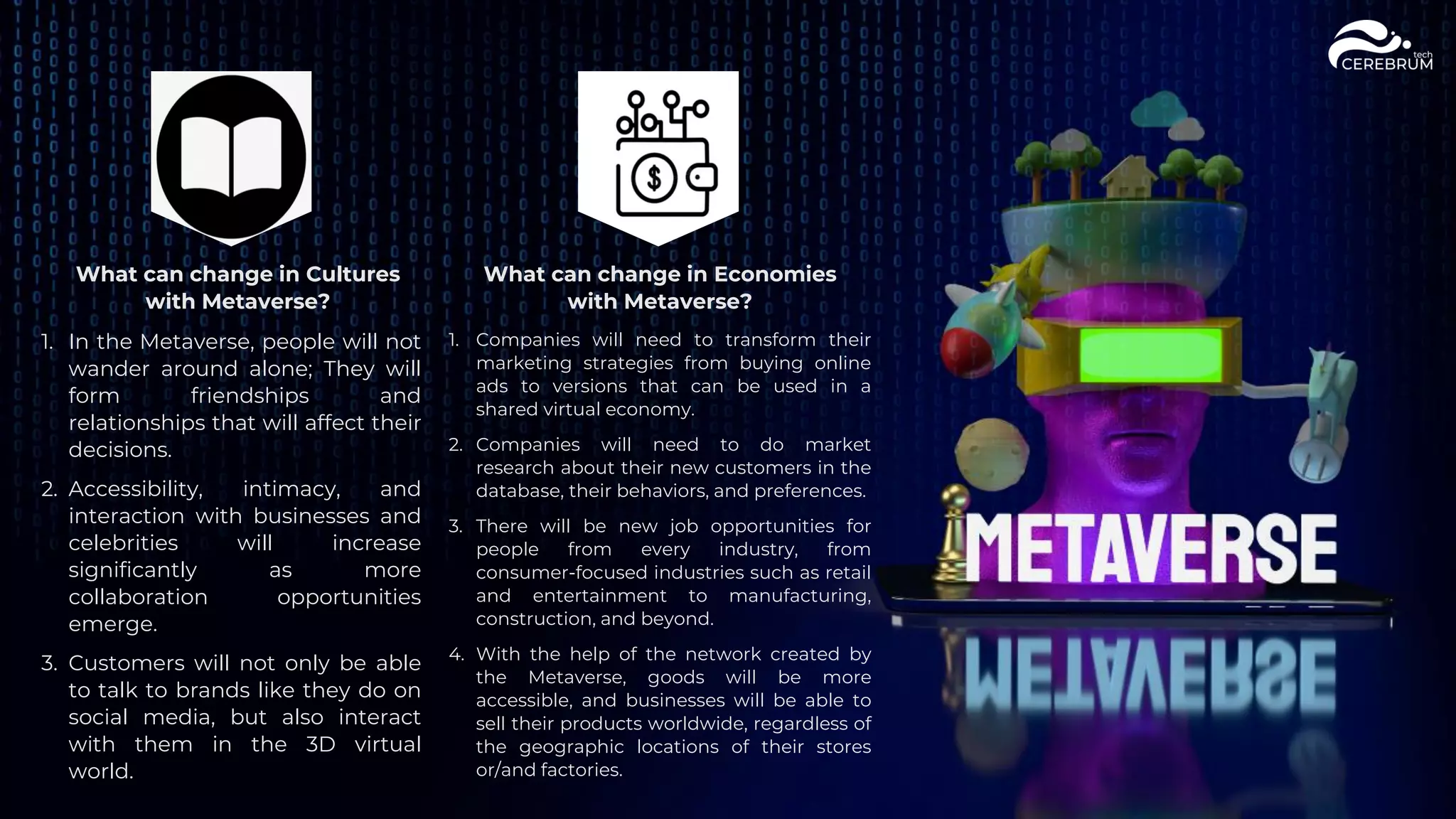 What can change in Cultures
with Metaverse?
1. In the Metaverse, people will not
wander around alone; They will
form friendships and
relationships that will affect their
decisions.
2. Accessibility, intimacy, and
interaction with businesses and
celebrities will increase
significantly as more
collaboration opportunities
emerge.
3. Customers will not only be able
to talk to brands like they do on
social media, but also interact
with them in the 3D virtual
world.
What can change in Economies
with Metaverse?
1. Companies will need to transform their
marketing strategies from buying online
ads to versions that can be used in a
shared virtual economy.
2. Companies will need to do market
research about their new customers in the
database, their behaviors, and preferences.
3. There will be new job opportunities for
people from every industry, from
consumer-focused industries such as retail
and entertainment to manufacturing,
construction, and beyond.
4. With the help of the network created by
the Metaverse, goods will be more
accessible, and businesses will be able to
sell their products worldwide, regardless of
the geographic locations of their stores
or/and factories.
 