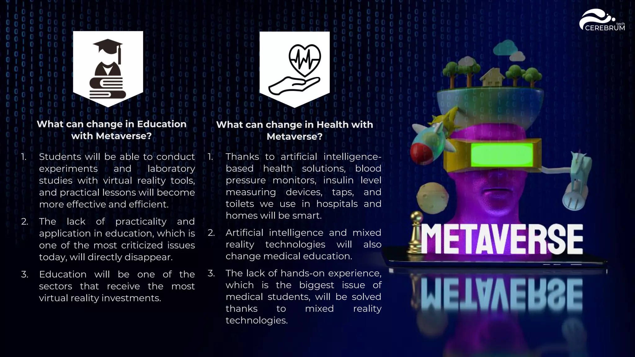 What can change in Health with
Metaverse?
1. Students will be able to conduct
experiments and laboratory
studies with virtual reality tools,
and practical lessons will become
more effective and efficient.
2. The lack of practicality and
application in education, which is
one of the most criticized issues
today, will directly disappear.
3. Education will be one of the
sectors that receive the most
virtual reality investments.
1. Thanks to artificial intelligence-
based health solutions, blood
pressure monitors, insulin level
measuring devices, taps, and
toilets we use in hospitals and
homes will be smart.
2. Artificial intelligence and mixed
reality technologies will also
change medical education.
3. The lack of hands-on experience,
which is the biggest issue of
medical students, will be solved
thanks to mixed reality
technologies.
What can change in Education
with Metaverse?
 