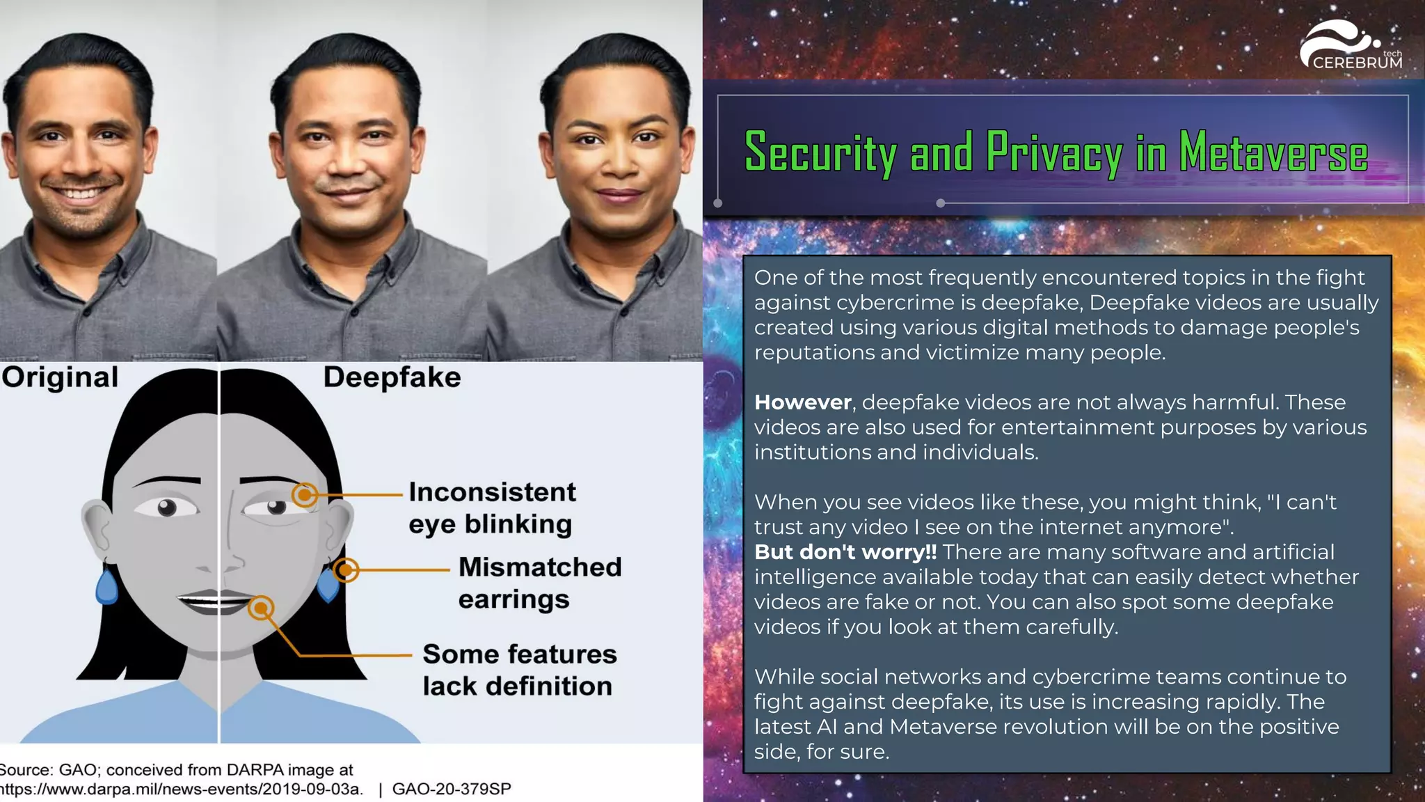 One of the most frequently encountered topics in the fight
against cybercrime is deepfake, Deepfake videos are usually
created using various digital methods to damage people's
reputations and victimize many people.
However, deepfake videos are not always harmful. These
videos are also used for entertainment purposes by various
institutions and individuals.
When you see videos like these, you might think, "I can't
trust any video I see on the internet anymore".
But don't worry!! There are many software and artificial
intelligence available today that can easily detect whether
videos are fake or not. You can also spot some deepfake
videos if you look at them carefully.
While social networks and cybercrime teams continue to
fight against deepfake, its use is increasing rapidly. The
latest AI and Metaverse revolution will be on the positive
side, for sure.
 