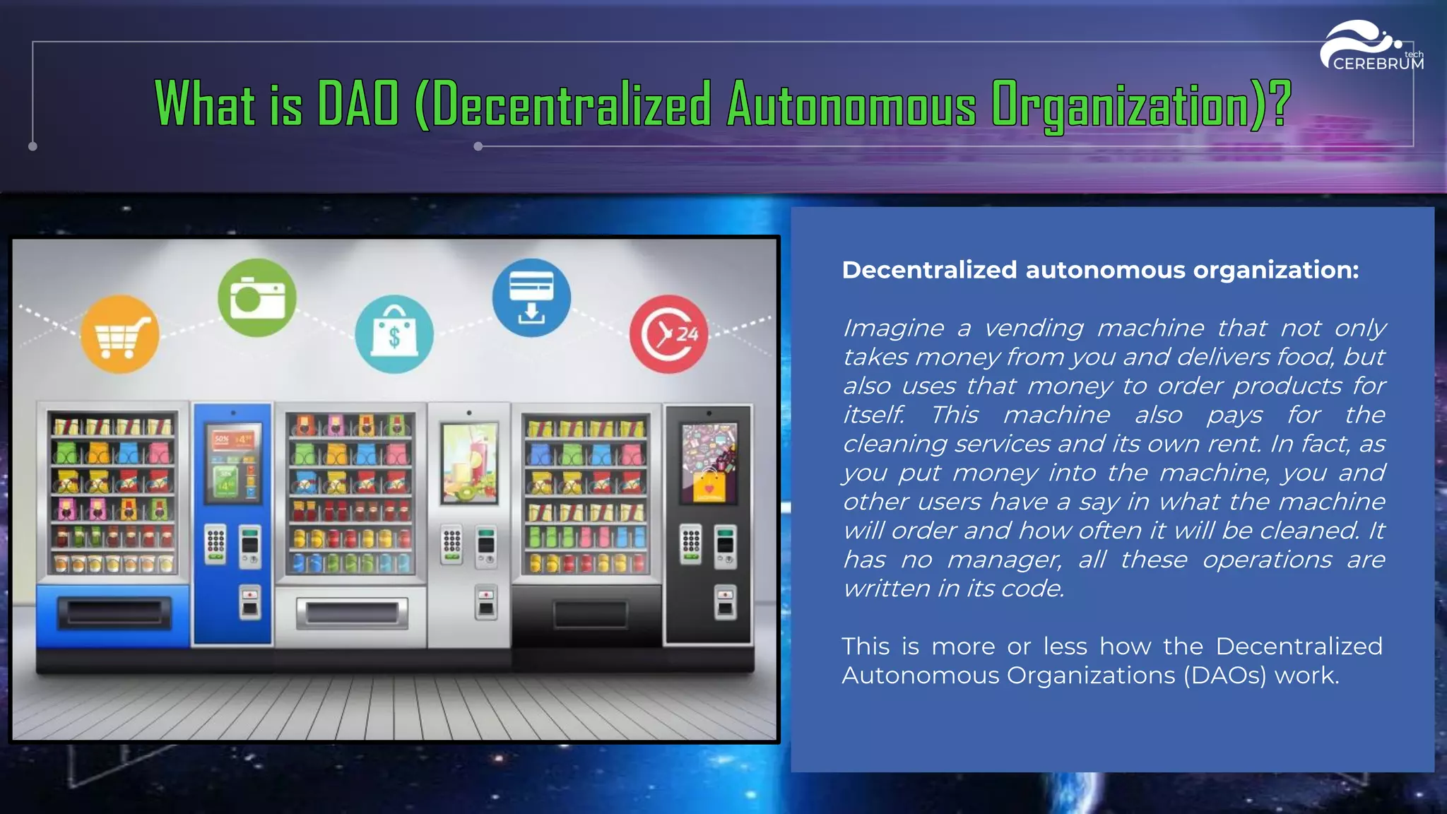 Decentralized autonomous organization:
Imagine a vending machine that not only
takes money from you and delivers food, but
also uses that money to order products for
itself. This machine also pays for the
cleaning services and its own rent. In fact, as
you put money into the machine, you and
other users have a say in what the machine
will order and how often it will be cleaned. It
has no manager, all these operations are
written in its code.
This is more or less how the Decentralized
Autonomous Organizations (DAOs) work.
 
