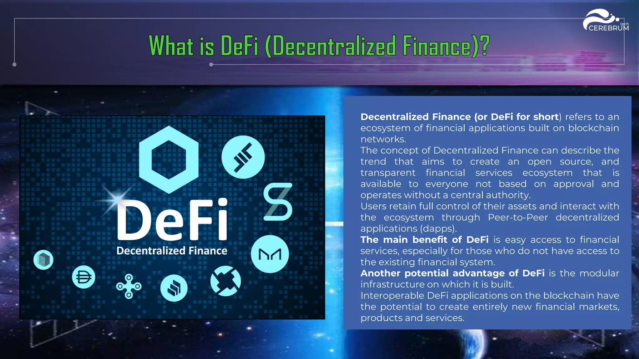 Decentralized Finance (or DeFi for short) refers to an
ecosystem of financial applications built on blockchain
networks.
The concept of Decentralized Finance can describe the
trend that aims to create an open source, and
transparent financial services ecosystem that is
available to everyone not based on approval and
operates without a central authority.
Users retain full control of their assets and interact with
the ecosystem through Peer-to-Peer decentralized
applications (dapps).
The main benefit of DeFi is easy access to financial
services, especially for those who do not have access to
the existing financial system.
Another potential advantage of DeFi is the modular
infrastructure on which it is built.
Interoperable DeFi applications on the blockchain have
the potential to create entirely new financial markets,
products and services.
 