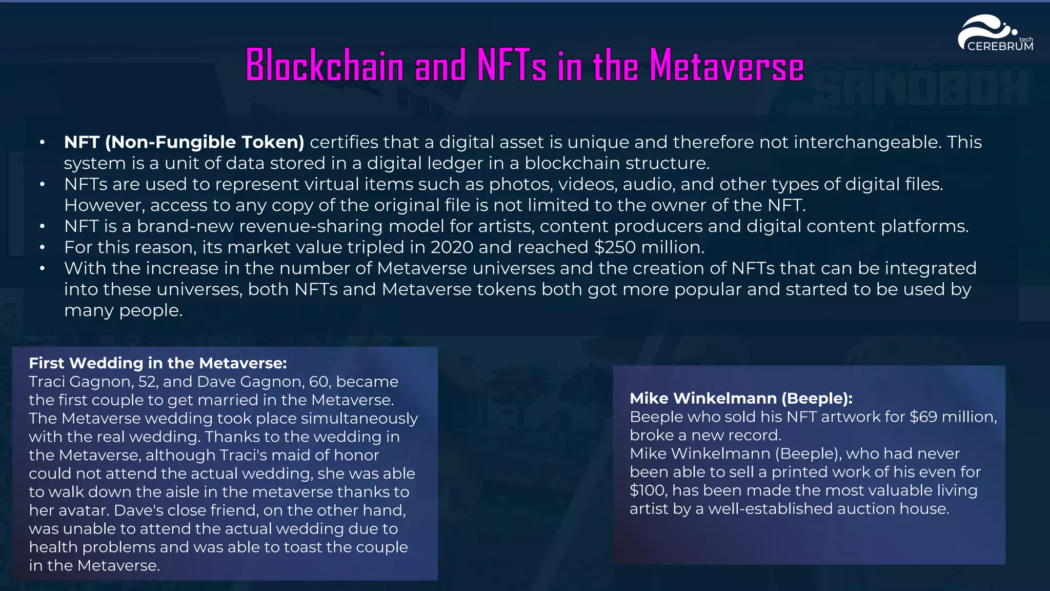• NFT (Non-Fungible Token) certifies that a digital asset is unique and therefore not interchangeable. This
system is a unit of data stored in a digital ledger in a blockchain structure.
• NFTs are used to represent virtual items such as photos, videos, audio, and other types of digital files.
However, access to any copy of the original file is not limited to the owner of the NFT.
• NFT is a brand-new revenue-sharing model for artists, content producers and digital content platforms.
• For this reason, its market value tripled in 2020 and reached $250 million.
• With the increase in the number of Metaverse universes and the creation of NFTs that can be integrated
into these universes, both NFTs and Metaverse tokens both got more popular and started to be used by
many people.
First Wedding in the Metaverse:
Traci Gagnon, 52, and Dave Gagnon, 60, became
the first couple to get married in the Metaverse.
The Metaverse wedding took place simultaneously
with the real wedding. Thanks to the wedding in
the Metaverse, although Traci's maid of honor
could not attend the actual wedding, she was able
to walk down the aisle in the metaverse thanks to
her avatar. Dave's close friend, on the other hand,
was unable to attend the actual wedding due to
health problems and was able to toast the couple
in the Metaverse.
Mike Winkelmann (Beeple):
Beeple who sold his NFT artwork for $69 million,
broke a new record.
Mike Winkelmann (Beeple), who had never
been able to sell a printed work of his even for
$100, has been made the most valuable living
artist by a well-established auction house.
 