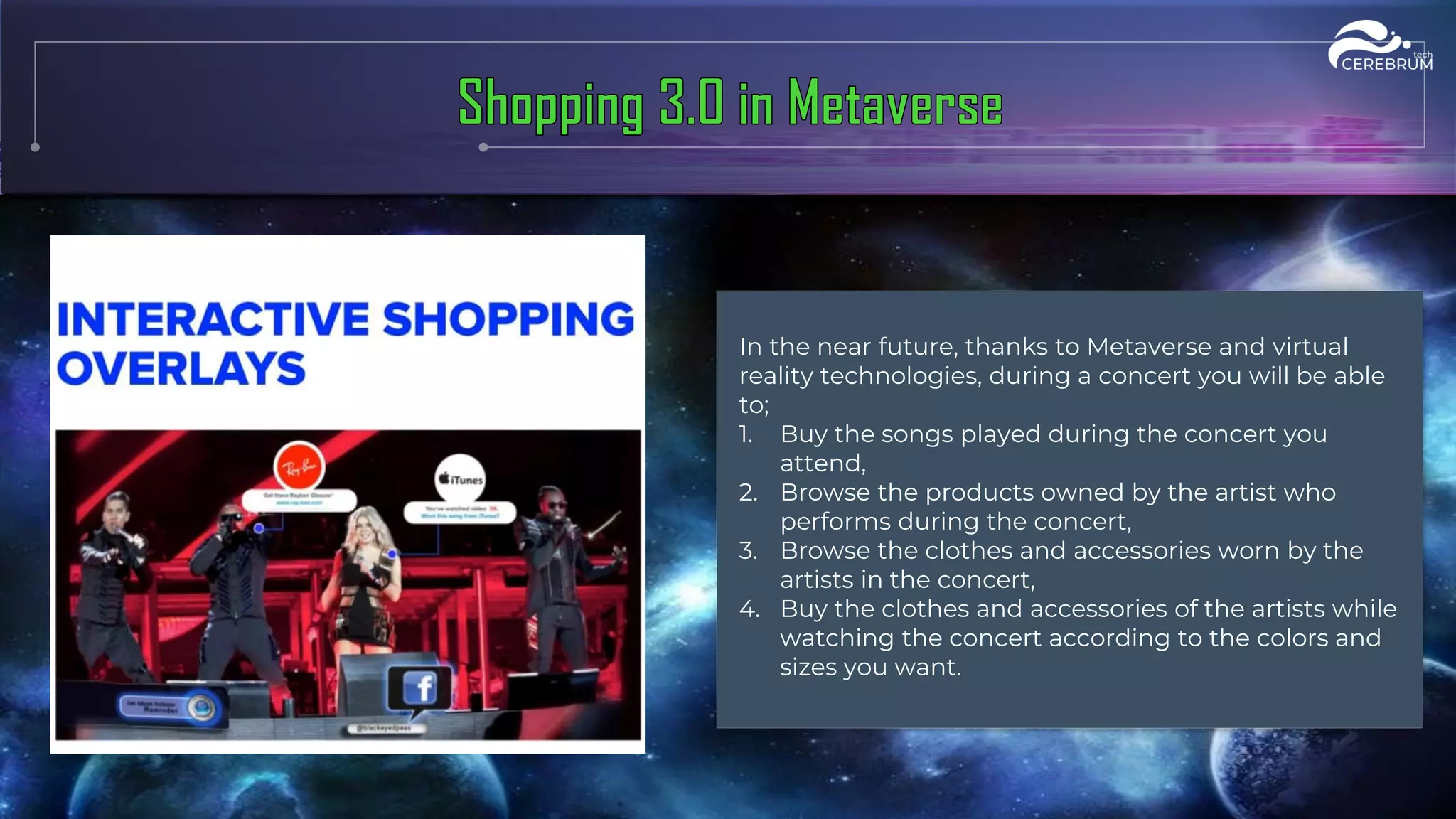 In the near future, thanks to Metaverse and virtual
reality technologies, during a concert you will be able
to;
1. Buy the songs played during the concert you
attend,
2. Browse the products owned by the artist who
performs during the concert,
3. Browse the clothes and accessories worn by the
artists in the concert,
4. Buy the clothes and accessories of the artists while
watching the concert according to the colors and
sizes you want.
 