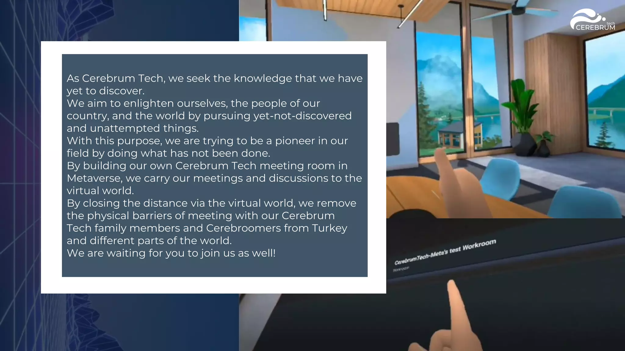 As Cerebrum Tech, we seek the knowledge that we have
yet to discover.
We aim to enlighten ourselves, the people of our
country, and the world by pursuing yet-not-discovered
and unattempted things.
With this purpose, we are trying to be a pioneer in our
field by doing what has not been done.
By building our own Cerebrum Tech meeting room in
Metaverse, we carry our meetings and discussions to the
virtual world.
By closing the distance via the virtual world, we remove
the physical barriers of meeting with our Cerebrum
Tech family members and Cerebroomers from Turkey
and different parts of the world.
We are waiting for you to join us as well!
 