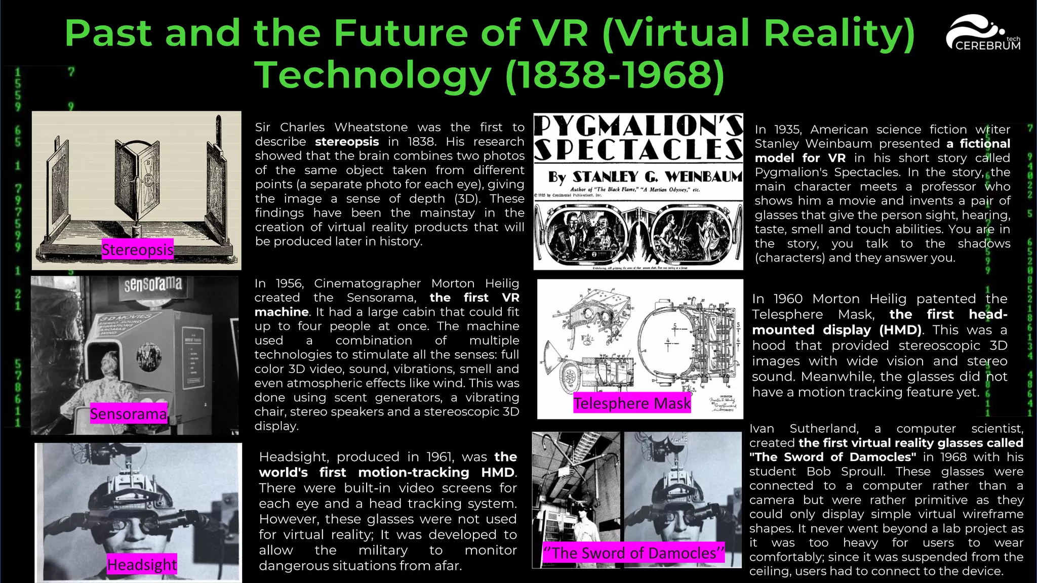 Stereopsis
Headsight
Telesphere Mask
Sensorama
‘’The Sword of Damocles’’
Sir Charles Wheatstone was the first to
describe stereopsis in 1838. His research
showed that the brain combines two photos
of the same object taken from different
points (a separate photo for each eye), giving
the image a sense of depth (3D). These
findings have been the mainstay in the
creation of virtual reality products that will
be produced later in history.
In 1935, American science fiction writer
Stanley Weinbaum presented a fictional
model for VR in his short story called
Pygmalion's Spectacles. In the story, the
main character meets a professor who
shows him a movie and invents a pair of
glasses that give the person sight, hearing,
taste, smell and touch abilities. You are in
the story, you talk to the shadows
(characters) and they answer you.
In 1956, Cinematographer Morton Heilig
created the Sensorama, the first VR
machine. It had a large cabin that could fit
up to four people at once. The machine
used a combination of multiple
technologies to stimulate all the senses: full
color 3D video, sound, vibrations, smell and
even atmospheric effects like wind. This was
done using scent generators, a vibrating
chair, stereo speakers and a stereoscopic 3D
display.
In 1960 Morton Heilig patented the
Telesphere Mask, the first head-
mounted display (HMD). This was a
hood that provided stereoscopic 3D
images with wide vision and stereo
sound. Meanwhile, the glasses did not
have a motion tracking feature yet.
Headsight, produced in 1961, was the
world's first motion-tracking HMD.
There were built-in video screens for
each eye and a head tracking system.
However, these glasses were not used
for virtual reality; It was developed to
allow the military to monitor
dangerous situations from afar.
Ivan Sutherland, a computer scientist,
created the first virtual reality glasses called
"The Sword of Damocles" in 1968 with his
student Bob Sproull. These glasses were
connected to a computer rather than a
camera but were rather primitive as they
could only display simple virtual wireframe
shapes. It never went beyond a lab project as
it was too heavy for users to wear
comfortably; since it was suspended from the
ceiling, users had to connect to the device.
 