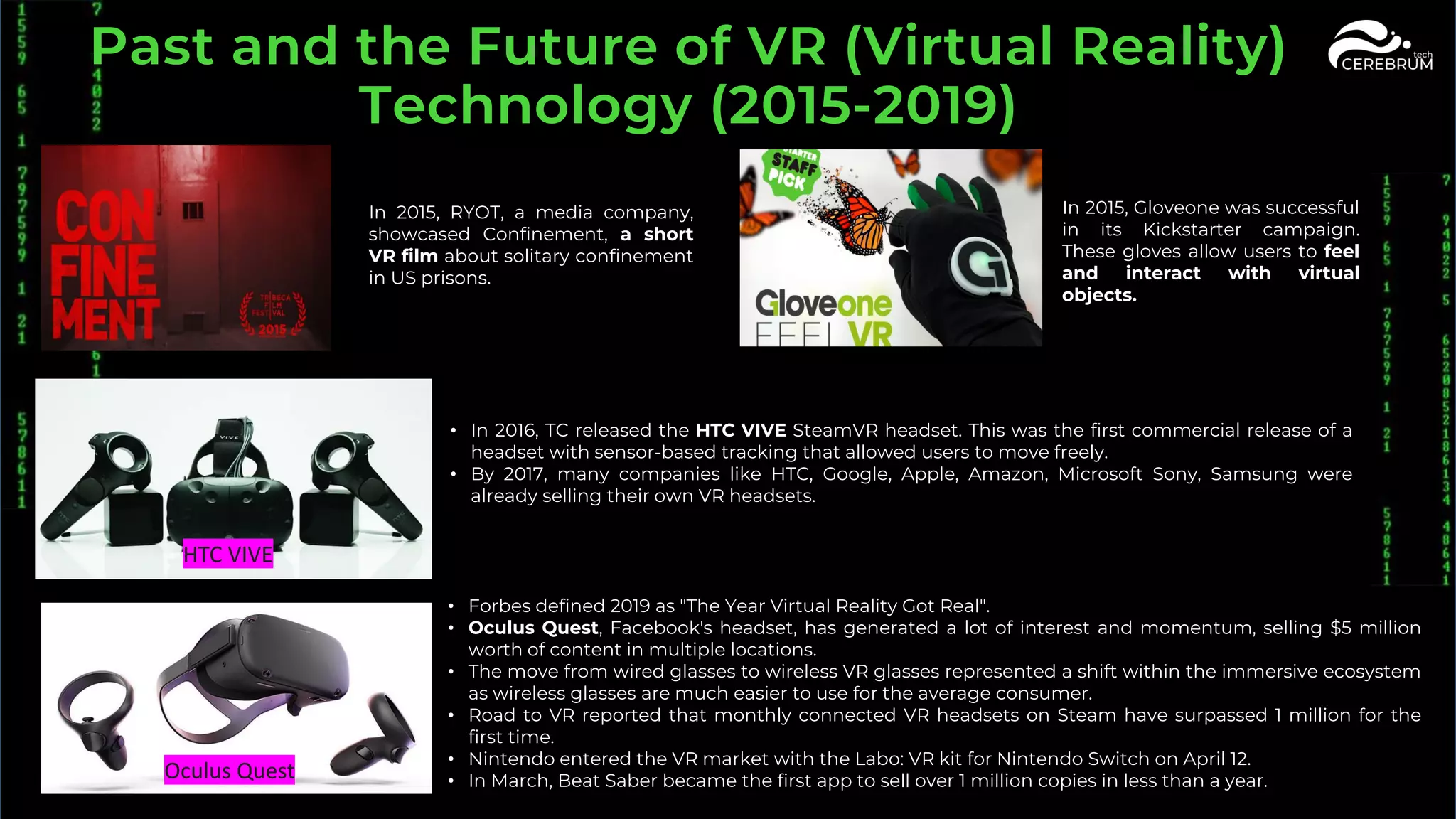 In 2015, RYOT, a media company,
showcased Confinement, a short
VR film about solitary confinement
in US prisons.
In 2015, Gloveone was successful
in its Kickstarter campaign.
These gloves allow users to feel
and interact with virtual
objects.
• In 2016, TC released the HTC VIVE SteamVR headset. This was the first commercial release of a
headset with sensor-based tracking that allowed users to move freely.
• By 2017, many companies like HTC, Google, Apple, Amazon, Microsoft Sony, Samsung were
already selling their own VR headsets.
• Forbes defined 2019 as "The Year Virtual Reality Got Real".
• Oculus Quest, Facebook's headset, has generated a lot of interest and momentum, selling $5 million
worth of content in multiple locations.
• The move from wired glasses to wireless VR glasses represented a shift within the immersive ecosystem
as wireless glasses are much easier to use for the average consumer.
• Road to VR reported that monthly connected VR headsets on Steam have surpassed 1 million for the
first time.
• Nintendo entered the VR market with the Labo: VR kit for Nintendo Switch on April 12.
• In March, Beat Saber became the first app to sell over 1 million copies in less than a year.
HTC VIVE
Oculus Quest
 