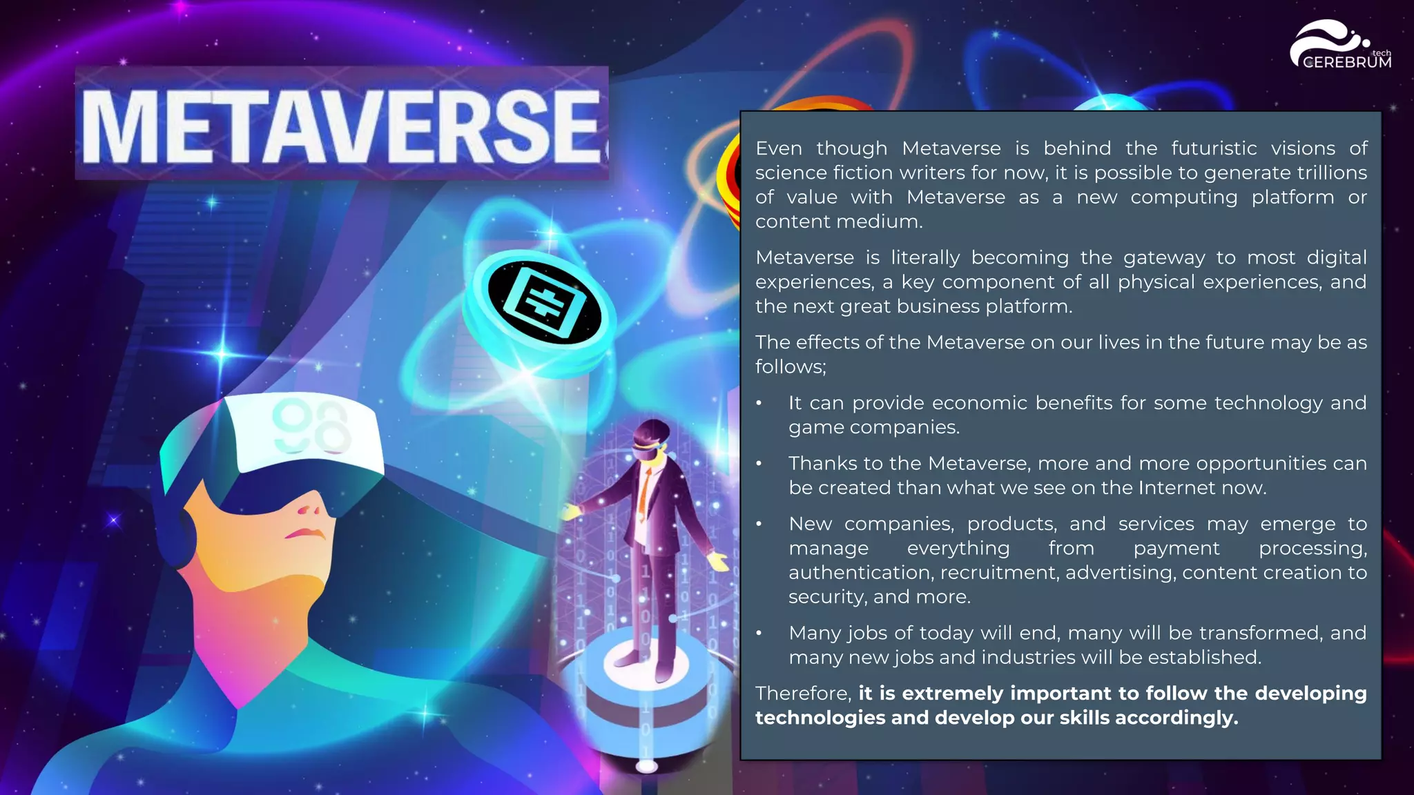 Even though Metaverse is behind the futuristic visions of
science fiction writers for now, it is possible to generate trillions
of value with Metaverse as a new computing platform or
content medium.
Metaverse is literally becoming the gateway to most digital
experiences, a key component of all physical experiences, and
the next great business platform.
The effects of the Metaverse on our lives in the future may be as
follows;
• It can provide economic benefits for some technology and
game companies.
• Thanks to the Metaverse, more and more opportunities can
be created than what we see on the Internet now.
• New companies, products, and services may emerge to
manage everything from payment processing,
authentication, recruitment, advertising, content creation to
security, and more.
• Many jobs of today will end, many will be transformed, and
many new jobs and industries will be established.
Therefore, it is extremely important to follow the developing
technologies and develop our skills accordingly.
 