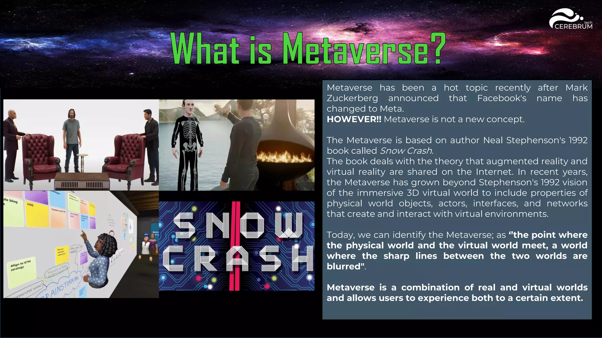 Metaverse has been a hot topic recently after Mark
Zuckerberg announced that Facebook's name has
changed to Meta.
HOWEVER!! Metaverse is not a new concept.
The Metaverse is based on author Neal Stephenson's 1992
book called Snow Crash.
The book deals with the theory that augmented reality and
virtual reality are shared on the Internet. In recent years,
the Metaverse has grown beyond Stephenson's 1992 vision
of the immersive 3D virtual world to include properties of
physical world objects, actors, interfaces, and networks
that create and interact with virtual environments.
Today, we can identify the Metaverse; as ‘’the point where
the physical world and the virtual world meet, a world
where the sharp lines between the two worlds are
blurred".
Metaverse is a combination of real and virtual worlds
and allows users to experience both to a certain extent.
 
