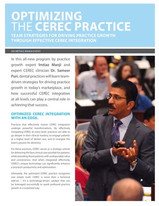 OPTIMIZING
THE CEREC PRACTICE
TEAM STRATEGIES FOR DRIVING PRACTICE GROWTH
THROUGH EFFECTIVE CEREC INTEGRATION

AN IMTIAZ MANJI EVENT


In this all-new program by practice
growth expert Imtiaz Manji and
expert CEREC clinician Dr. Sameer
Puri, dental practices will learn team-
driven strategies for driving practice
growth in today’s marketplace, and
how successful CEREC integration
at all levels can play a central role in
achieving that success.

OPTIMIZED CEREC INTEGRATION
WITH AN EDGE.
Practices that effectively master CEREC integration
undergo powerful transformations. By effectively
integrating CEREC at every level, practices are able to
go deeper in their clinical mastery, to engage patients
at a higher level of dental care, and to energize the
team’s passion for dentistry.

For these practices, CEREC serves as a strategic vehicle
for delivering the best clinical care possible for patients,
while providing those patients with undisputable value
and convenience. And when integrated effectively,
CEREC’s unique technology can significantly enhance
a practice’s productivity and optimization.

Ultimately, the optimized CEREC practice recognizes
one simple truth: CEREC is more than a technical
add-on – it’s a technology-driven catalyst that can
be leveraged successfully to spark profound practice
growth in a sustained way.
 