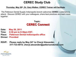 Topic:
CEREC ConnectCEREC Connect
Date: May 26, 2011
Time: 6:30 pm to 8:30pm EST.
Place: Patterson Dental Indianapolis office
Dinner: Provided
RSVP: Please reply by May 24th
to Cheryl Alexander,
317-733-4914; cheryl.alexander@pattersondental.com
CEREC Study ClubCEREC Study Club
Thursday, May 26th
, Dr. Gary Walker, CEREC Trainer will facilitate.
The Patterson Dental Supply Indianapolis branch welcomes CEREC customers to
attend. Discuss CEREC with your colleagues, share best practices and learn more
together.
 