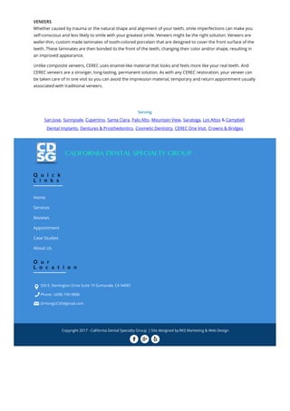 VENEERS
Whether caused by trauma or the natural shape and alignment of your teeth, smile imperfections can make you
self-conscious and less likely to smile with your greatest smile. Veneers might be the right solution. Veneers are
wafer-thin, custom made laminates of tooth-colored porcelain that are designed to cover the front surface of the
teeth. These laminates are then bonded to the front of the teeth, changing their color and/or shape, resulting in
an improved appearance.
Unlike composite veneers, CEREC uses enamel-like material that looks and feels more like your real teeth. And
CEREC veneers are a stronger, long-lasting, permanent solution. As with any CEREC restoration, your veneer can
be taken care of in one visit so you can avoid the impression material, temporary and return appointment usually
associated with traditional veneers.
Serving
San Jose, Sunnyvale, Cupertino, Santa Clara, Palo Alto, Mountain View, Saratoga, Los Altos & Campbell
Dental Implants, Dentures & Prosthedontics, Cosmetic Dentistry, CEREC One Visit, Crowns & Bridges
Q u i c k
L i n k s
Home
Services
Reviews
Appointment
Case Studies
About Us
O u r
L o c a t i o n
500 E. Remington Drive Suite 19 Sunnyvale, CA 94087
Phone : (408) 749-9888
DrHongUCSF@gmail.com



Copyright 2017 - California Dental Specialty Group | Site designed by RKS Marketing & Web Design
  
 