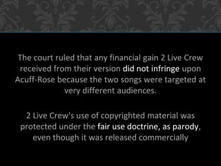 The court ruled that any financial gain 2 Live Crew
received from their version did not infringe upon
Acuff-Rose because the two songs were targeted at
very different audiences.
2 Live Crew's use of copyrighted material was
protected under the fair use doctrine, as parody,
even though it was released commercially
 