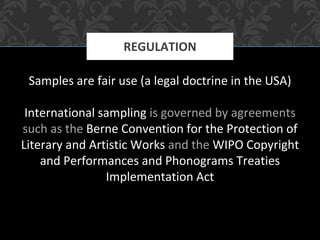 Samples are fair use (a legal doctrine in the USA)
International sampling is governed by agreements
such as the Berne Convention for the Protection of
Literary and Artistic Works and the WIPO Copyright
and Performances and Phonograms Treaties
Implementation Act
REGULATION
 