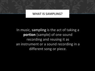 In music, sampling is the act of taking a
portion (sample) of one sound
recording and reusing it as
an instrument or a sound recording in a
different song or piece.
WHAT IS SAMPLING?
 