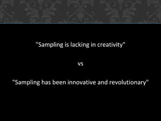 "Sampling is lacking in creativity"
vs
"Sampling has been innovative and revolutionary"
 