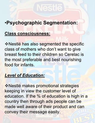 •Psychographic Segmentation:
Class consciousness:
Nestlé has also segmented the specific
class of mothers who don’t want to give
breast feed to their children so Cerelac is
the most preferable and best nourishing
food for infants.
Level of Education:
Nestlé makes promotional strategies
keeping in view the customer level of
education. If the % of education is high in a
country then through ads people can be
made well aware of their product and can
convey their message easily.

 