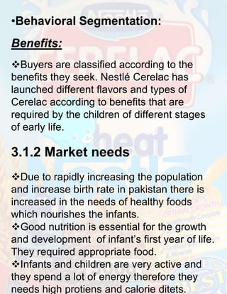 •Behavioral Segmentation:
Benefits:
Buyers are classified according to the
benefits they seek. Nestlé Cerelac has
launched different flavors and types of
Cerelac according to benefits that are
required by the children of different stages
of early life.

3.1.2 Market needs
Due to rapidly increasing the population
and increase birth rate in pakistan there is
increased in the needs of healthy foods
which nourishes the infants.
Good nutrition is essential for the growth
and development of infant’s first year of life.
They required appropriate food.
Infants and children are very active and
they spend a lot of energy therefore they
needs high protiens and calorie ditets.

 