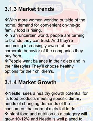 3.1.3 Market trends
With more women working outside of the
home, demand for convenient on-the-go
family food is rising.
In an uncertain world, people are turning
to brands they can trust. And they’re
becoming increasingly aware of the
corporate behavior of the companies they
buy from.
People want balance in their diets and in
their lifestyles They’ll choose healthy
options for their children's.

3.1.4 Market Growth
Nestle, sees a healthy growth potential for
its food products meeting specific dietary
needs of changing demands of the
consumers that normal diets fail to do.
Infant food and nutrition as a category will
grow 10-12% and Nestle is well placed to

 