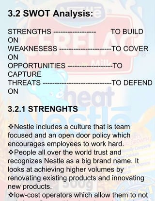 3.2 SWOT Analysis:
STRENGTHS -----------------TO BUILD
ON
WEAKNESESS ----------------------TO COVER
ON
OPPORTUNITIES -------------------TO
CAPTURE
THREATS -----------------------------TO DEFEND
ON

3.2.1 STRENGHTS
Nestle includes a culture that is team
focused and an open door policy which
encourages employees to work hard.
People all over the world trust and
recognizes Nestle as a big brand name. It
looks at achieving higher volumes by
renovating existing products and innovating
new products.
low-cost operators which allow them to not

 