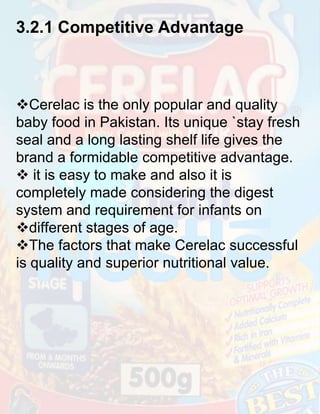 3.2.1 Competitive Advantage

Cerelac is the only popular and quality
baby food in Pakistan. Its unique `stay fresh
seal and a long lasting shelf life gives the
brand a formidable competitive advantage.
 it is easy to make and also it is
completely made considering the digest
system and requirement for infants on
different stages of age.
The factors that make Cerelac successful
is quality and superior nutritional value.

 