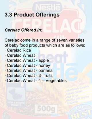 3.3 Product Offerings
Cerelac Offered in:
Cerelac come in a range of seven varieties
of baby food products which are as follows:
· Cerelac Rice
· Cerelac Wheat
· Cerelac Wheat - apple
· Cerelac Wheat - honey
· Cerelac Wheat - banana
· Cerelac Wheat - 3- fruits
· Cerelac Wheat - 4 – Vegetables

 