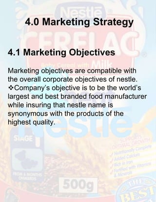 4.0 Marketing Strategy
4.1 Marketing Objectives
Marketing objectives are compatible with
the overall corporate objectives of nestle.
Company’s objective is to be the world’s
largest and best branded food manufacturer
while insuring that nestle name is
synonymous with the products of the
highest quality.

 