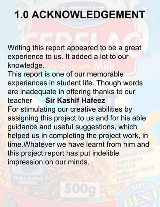 1.0 ACKNOWLEDGEMENT
Writing this report appeared to be a great
experience to us. It added a lot to our
knowledge.
This report is one of our memorable
experiences in student life. Though words
are inadequate in offering thanks to our
teacher
Sir Kashif Hafeez
For stimulating our creative abilities by
assigning this project to us and for his able
guidance and useful suggestions, which
helped us in completing the project work, in
time.Whatever we have learnt from him and
this project report has put indelible
impression on our minds.

 