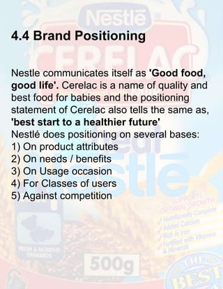 4.4 Brand Positioning
Nestle communicates itself as 'Good food,
good life'. Cerelac is a name of quality and
best food for babies and the positioning
statement of Cerelac also tells the same as,
'best start to a healthier future'
Nestlé does positioning on several bases:
1) On product attributes
2) On needs / benefits
3) On Usage occasion
4) For Classes of users
5) Against competition

 