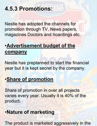 4.5.3 Promotions:
Nestle has adopted the channels for
promotion through TV, News papers,
magazines Doctors and hoardings etc.

•Advertisement budget of the
company
Nestle has preplanned to start the financial
year but it is kept secret by the company.

•Share of promotion
Share of promotion in over all projects
varies every year. Usually it is 40% of the
product.

•Nature of marketing
The product is marketed aggressively in the

 