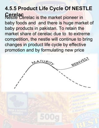 4.5.5 Product Life Cycle Of NESTLE
Cerelac

Nestle Cerelac is the market pioneer in
baby foods and and there is huge market of
baby products in pakistan. To retain the
market share of cerelac due to to extreme
competition, the nestle will continue to bring
changes in product life cycle by effective
promotion and by formulating new price
strategies etc. so it will have a long maturity
period.

 