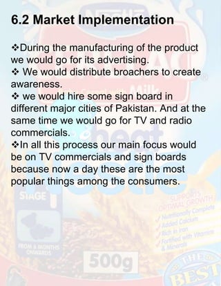 6.2 Market Implementation
During the manufacturing of the product
we would go for its advertising.
 We would distribute broachers to create
awareness.
 we would hire some sign board in
different major cities of Pakistan. And at the
same time we would go for TV and radio
commercials.
In all this process our main focus would
be on TV commercials and sign boards
because now a day these are the most
popular things among the consumers.

 