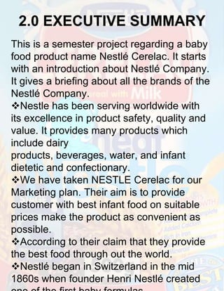 2.0 EXECUTIVE SUMMARY
This is a semester project regarding a baby
food product name Nestlé Cerelac. It starts
with an introduction about Nestlé Company.
It gives a briefing about all the brands of the
Nestlé Company.
Nestle has been serving worldwide with
its excellence in product safety, quality and
value. It provides many products which
include dairy
products, beverages, water, and infant
dietetic and confectionary.
We have taken NESTLE Cerelac for our
Marketing plan. Their aim is to provide
customer with best infant food on suitable
prices make the product as convenient as
possible.
According to their claim that they provide
the best food through out the world.
Nestlé began in Switzerland in the mid
1860s when founder Henri Nestlé created

 