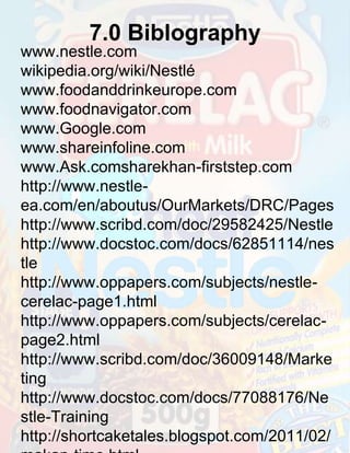 7.0 Biblography
www.nestle.com
wikipedia.org/wiki/Nestlé
www.foodanddrinkeurope.com
www.foodnavigator.com
www.Google.com
www.shareinfoline.com
www.Ask.comsharekhan-firststep.com
http://www.nestleea.com/en/aboutus/OurMarkets/DRC/Pages
http://www.scribd.com/doc/29582425/Nestle
http://www.docstoc.com/docs/62851114/nes
tle
http://www.oppapers.com/subjects/nestlecerelac-page1.html
http://www.oppapers.com/subjects/cerelacpage2.html
http://www.scribd.com/doc/36009148/Marke
ting
http://www.docstoc.com/docs/77088176/Ne
stle-Training
http://shortcaketales.blogspot.com/2011/02/

 