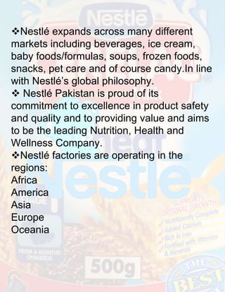 Nestlé expands across many different
markets including beverages, ice cream,
baby foods/formulas, soups, frozen foods,
snacks, pet care and of course candy.In line
with Nestlé’s global philosophy.
 Nestlé Pakistan is proud of its
commitment to excellence in product safety
and quality and to providing value and aims
to be the leading Nutrition, Health and
Wellness Company.
Nestlé factories are operating in the
regions:
Africa
America
Asia
Europe
Oceania

 
