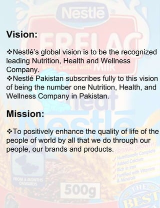 Vision:
Nestlé’s global vision is to be the recognized
leading Nutrition, Health and Wellness
Company.
Nestlé Pakistan subscribes fully to this vision
of being the number one Nutrition, Health, and
Wellness Company in Pakistan.

Mission:
To positively enhance the quality of life of the
people of world by all that we do through our
people, our brands and products.

 