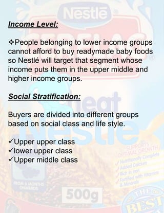 Income Level:
People belonging to lower income groups
cannot afford to buy readymade baby foods
so Nestlé will target that segment whose
income puts them in the upper middle and
higher income groups.
Social Stratification:

Buyers are divided into different groups
based on social class and life style.
Upper upper class
lower upper class
Upper middle class

 