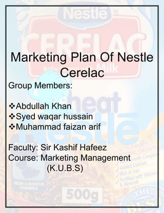 Marketing Plan Of Nestle
Cerelac
Group Members:
Abdullah Khan
Syed waqar hussain
Muhammad faizan arif
Faculty: Sir Kashif Hafeez
Course: Marketing Management
(K.U.B.S)

 