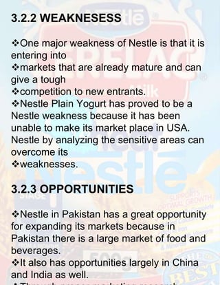 3.2.2 WEAKNESESS
One major weakness of Nestle is that it is
entering into
markets that are already mature and can
give a tough
competition to new entrants.
Nestle Plain Yogurt has proved to be a
Nestle weakness because it has been
unable to make its market place in USA.
Nestle by analyzing the sensitive areas can
overcome its
weaknesses.

3.2.3 OPPORTUNITIES
Nestle in Pakistan has a great opportunity
for expanding its markets because in
Pakistan there is a large market of food and
beverages.
It also has opportunities largely in China
and India as well.

 
