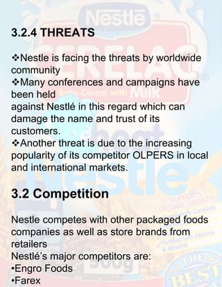 3.2.4 THREATS
Nestle is facing the threats by worldwide
community
Many conferences and campaigns have
been held
against Nestlé in this regard which can
damage the name and trust of its
customers.
Another threat is due to the increasing
popularity of its competitor OLPERS in local
and international markets.

3.2 Competition
Nestle competes with other packaged foods
companies as well as store brands from
retailers
Nestlé’s major competitors are:
•Engro Foods
•Farex

 