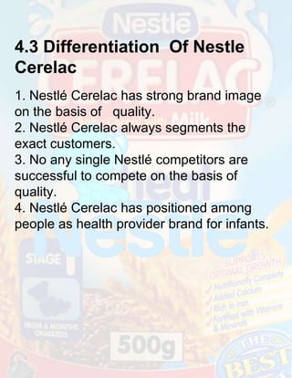 4.3 Differentiation Of Nestle
Cerelac
1. Nestlé Cerelac has strong brand image
on the basis of quality.
2. Nestlé Cerelac always segments the
exact customers.
3. No any single Nestlé competitors are
successful to compete on the basis of
quality.
4. Nestlé Cerelac has positioned among
people as health provider brand for infants.

 