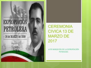 CEREMONIA
CIVICA 13 DE
MARZO DE
2017
18 DE MARZO DÍA DE LA EXPROPIACIÓN
PETROLERA
 