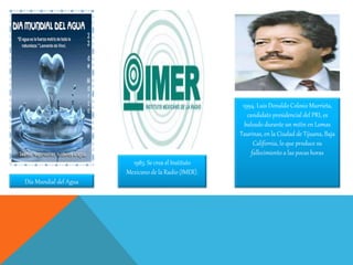 Día Mundial del Agua
1983. Se crea el Instituto
Mexicano de la Radio (IMER).
1994. Luis Donaldo Colosio Murrieta,
candidato presidencial del PRI, es
baleado durante un mitin en Lomas
Taurinas, en la Ciudad de Tijuana, Baja
California, lo que produce su
fallecimiento a las pocas horas
 
