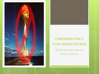 CEREMONIA CÍVICA
22 DE AGOSTO DE 2016
Día internacional contra los
ensayos nucleares
 